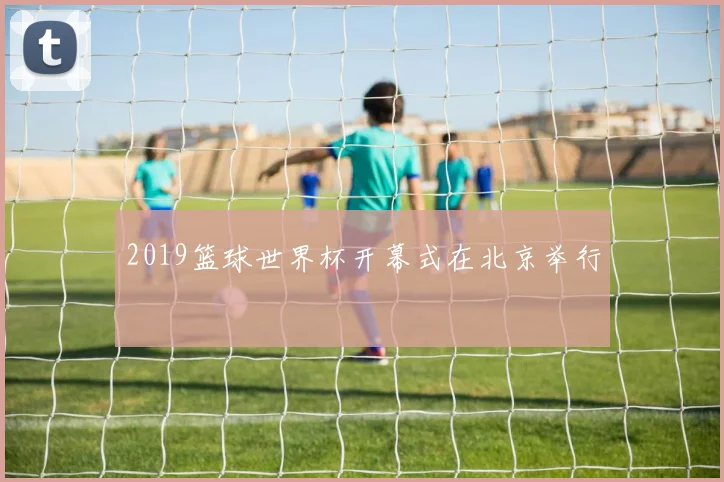 2019篮球世界杯开幕式在北京举行