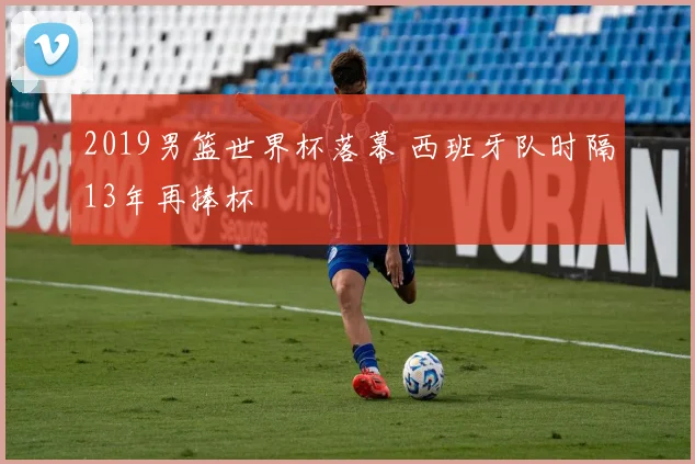 2019男篮世界杯落幕 西班牙队时隔13年再捧杯
