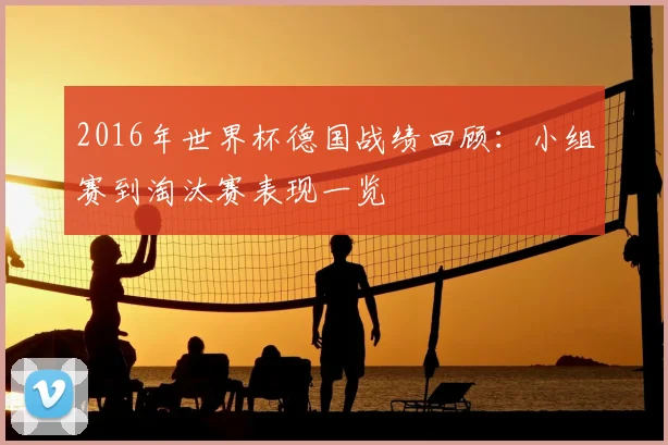 2016年世界杯德国战绩回顾：小组赛到淘汰赛表现一览