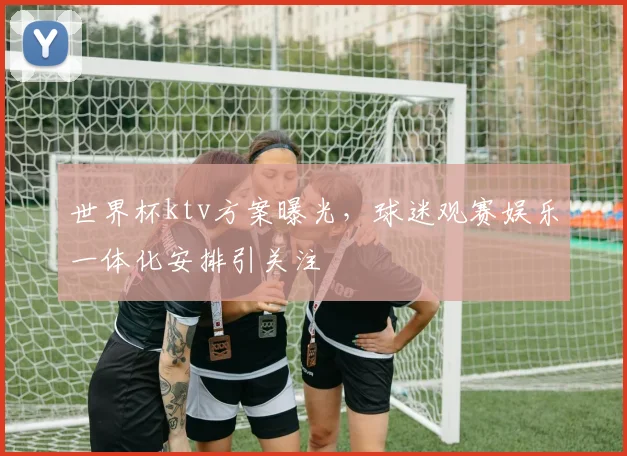 世界杯ktv方案曝光,球迷观赛娱乐一体化安排引关注